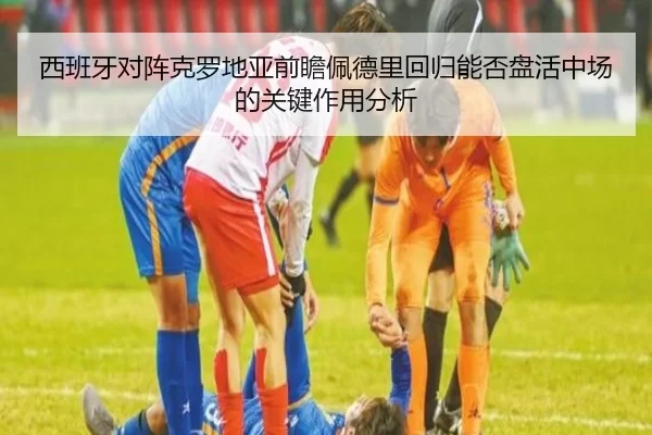 西班牙对阵克罗地亚前瞻佩德里回归能否盘活中场的关键作用分析